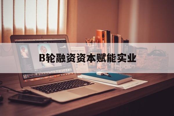 昭通市B轮融资资本赋能实业(b轮融资公司值得工作吗)