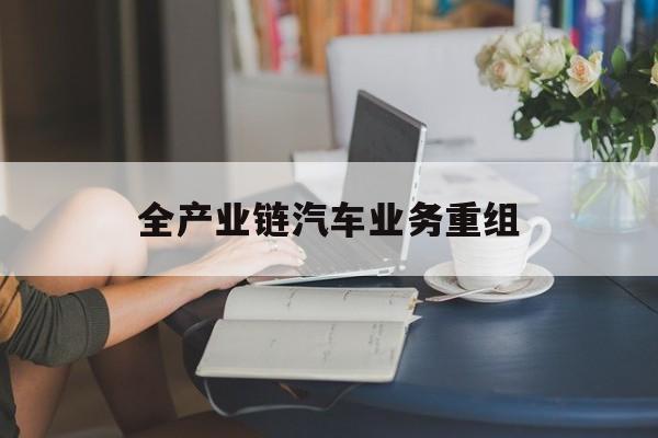 昭通市全产业链汽车业务重组(全产业链汽车业务重组的意义)