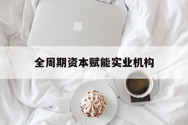 昭通市全周期资本赋能实业机构(全周期管理)