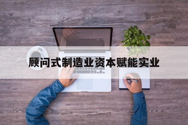 昭通市关于顾问式制造业资本赋能实业的信息
